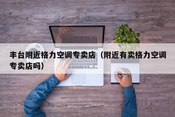 丰台附近格力空调专卖店（附近有卖格力空调专卖店吗）