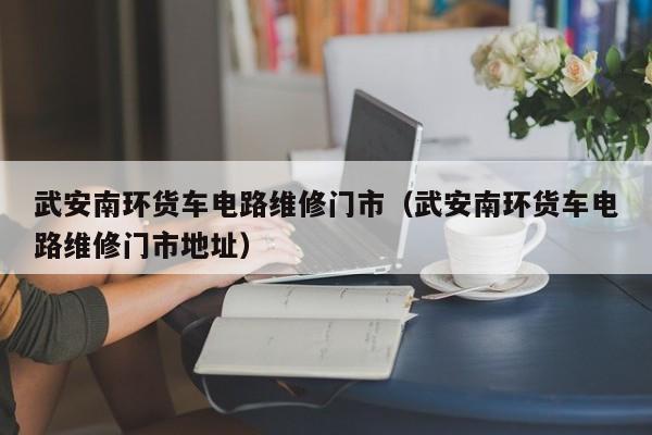 武安南环货车电路维修门市（武安南环货车电路维修门市地址）