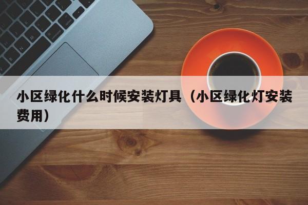小区绿化什么时候安装灯具（小区绿化灯安装费用）