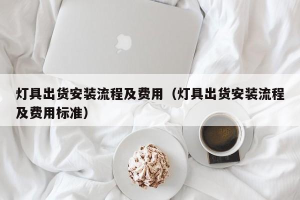 灯具出货安装流程及费用（灯具出货安装流程及费用标准）