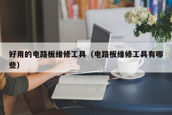 好用的电路板维修工具（电路板维修工具有哪些）