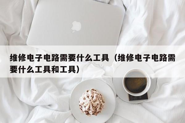 维修电子电路需要什么工具（维修电子电路需要什么工具和工具）
