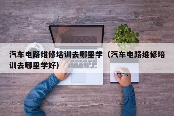 汽车电路维修培训去哪里学（汽车电路维修培训去哪里学好）