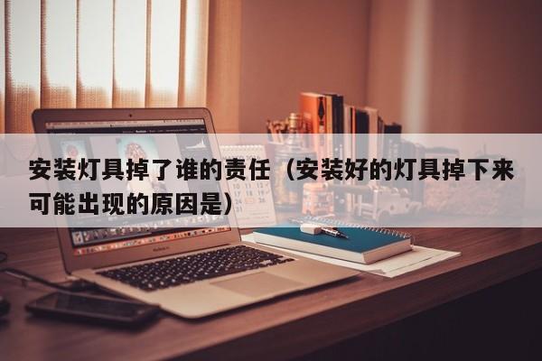 安装灯具掉了谁的责任（安装好的灯具掉下来可能出现的原因是）