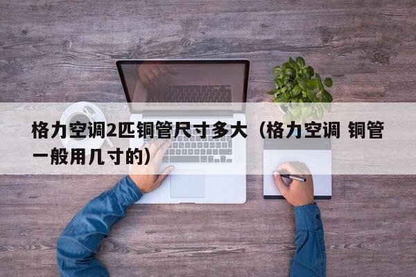 格力空调2匹铜管尺寸多大（格力空调 铜管一般用几寸的）