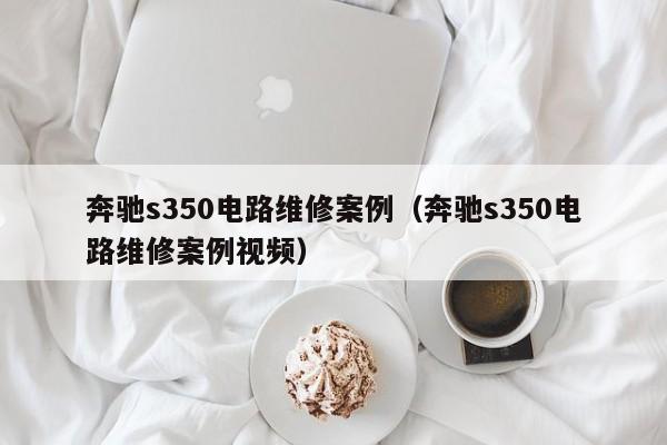 奔驰s350电路维修案例（奔驰s350电路维修案例视频）