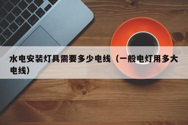 水电安装灯具需要多少电线（一般电灯用多大电线）