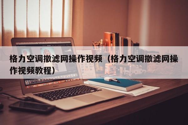 格力空调撤滤网操作视频（格力空调撤滤网操作视频教程）