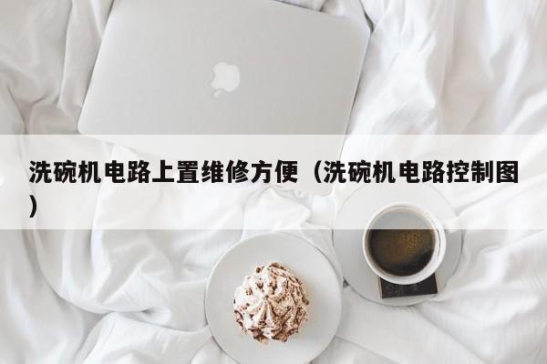 洗碗机电路上置维修方便（洗碗机电路控制图）