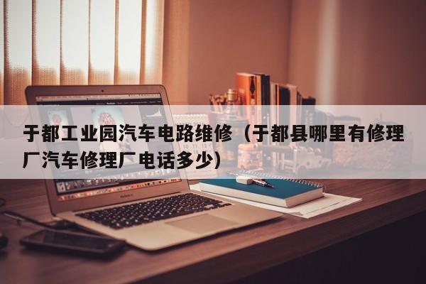 于都工业园汽车电路维修（于都县哪里有修理厂汽车修理厂电话多少）