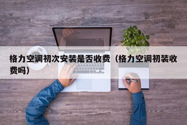 格力空调初次安装是否收费（格力空调初装收费吗）