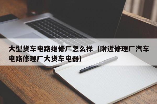 大型货车电路维修厂怎么样（附近修理厂汽车电路修理厂大货车电器）