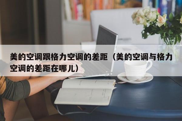 美的空调跟格力空调的差距（美的空调与格力空调的差距在哪儿）