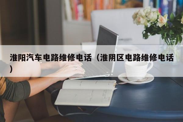 淮阳汽车电路维修电话（淮阴区电路维修电话）