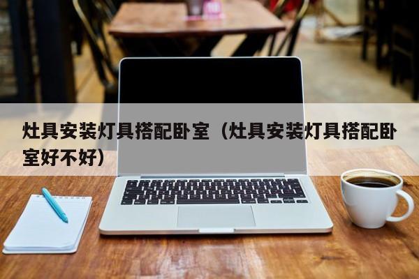 灶具安装灯具搭配卧室（灶具安装灯具搭配卧室好不好）