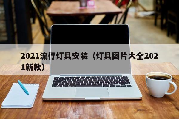 2021流行灯具安装（灯具图片大全2021新款）
