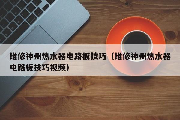 维修神州热水器电路板技巧（维修神州热水器电路板技巧视频）