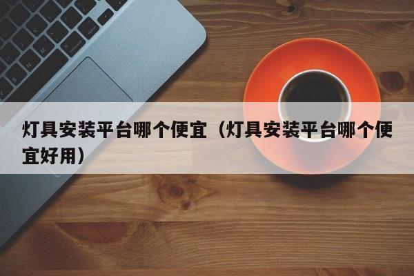 灯具安装平台哪个便宜（灯具安装平台哪个便宜好用）