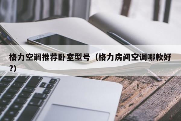 格力空调推荐卧室型号（格力房间空调哪款好?）
