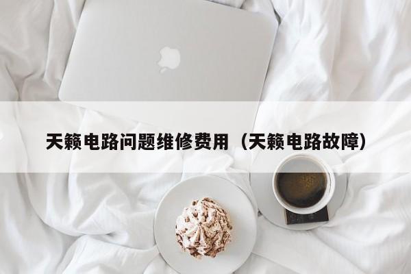 天籁电路问题维修费用（天籁电路故障）