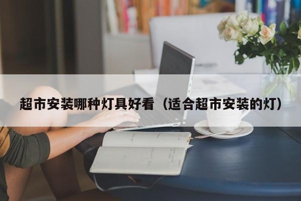 超市安装哪种灯具好看（适合超市安装的灯）