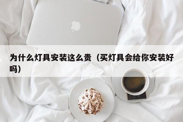为什么灯具安装这么贵（买灯具会给你安装好吗）