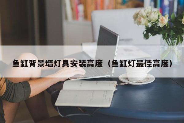 鱼缸背景墙灯具安装高度（鱼缸灯最佳高度）