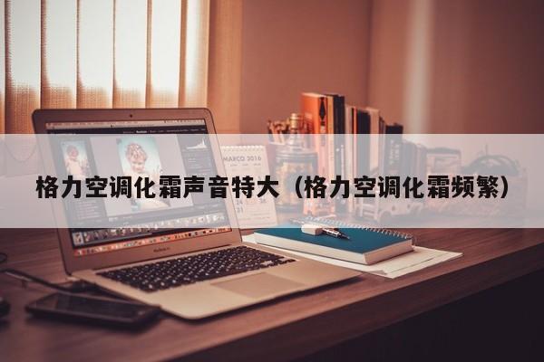 格力空调化霜声音特大（格力空调化霜频繁）