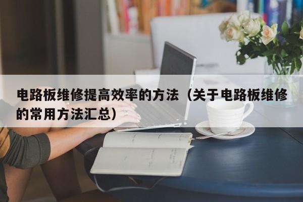 电路板维修提高效率的方法（关于电路板维修的常用方法汇总）