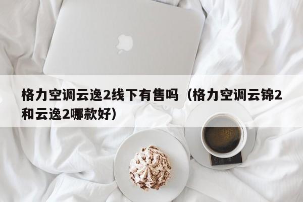 格力空调云逸2线下有售吗（格力空调云锦2和云逸2哪款好）