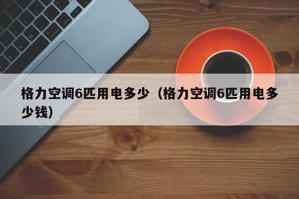 格力空调6匹用电多少（格力空调6匹用电多少钱）