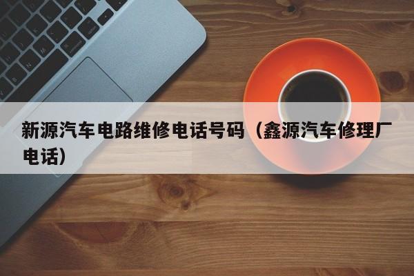 新源汽车电路维修电话号码（鑫源汽车修理厂电话）
