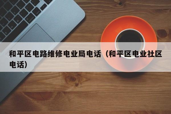和平区电路维修电业局电话（和平区电业社区电话）