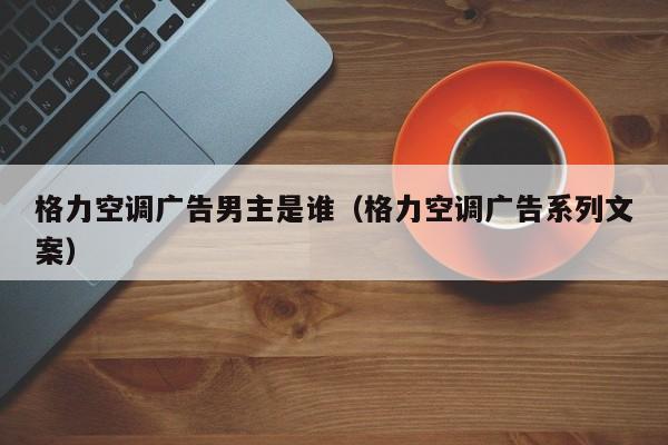 格力空调广告男主是谁（格力空调广告系列文案）