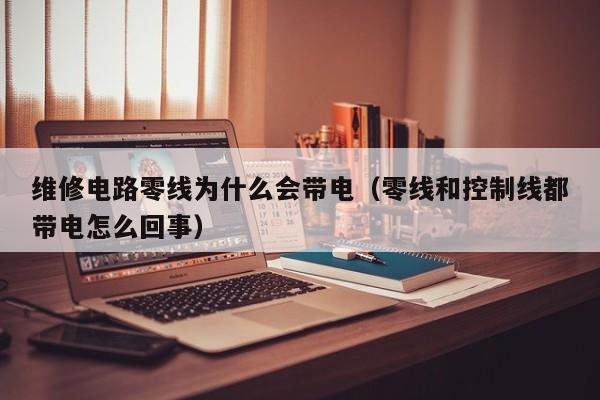 维修电路零线为什么会带电（零线和控制线都带电怎么回事）
