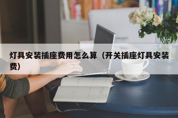 灯具安装插座费用怎么算（开关插座灯具安装费）