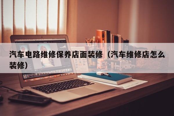 汽车电路维修保养店面装修（汽车维修店怎么装修）