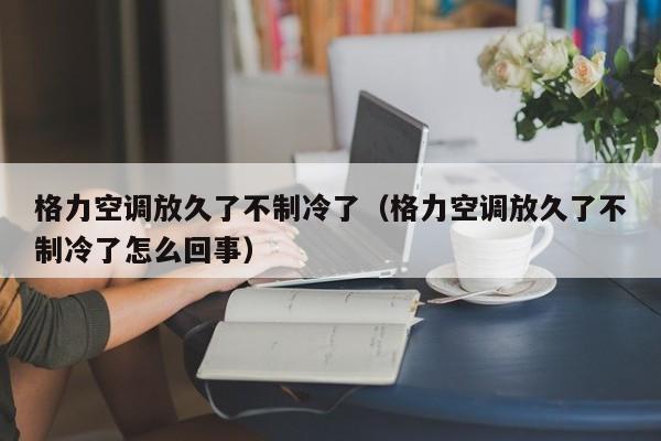 格力空调放久了不制冷了（格力空调放久了不制冷了怎么回事）