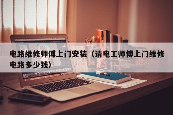 电路维修师傅上门安装（请电工师傅上门维修电路多少钱）