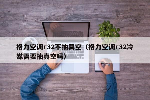格力空调r32不抽真空（格力空调r32冷媒需要抽真空吗）