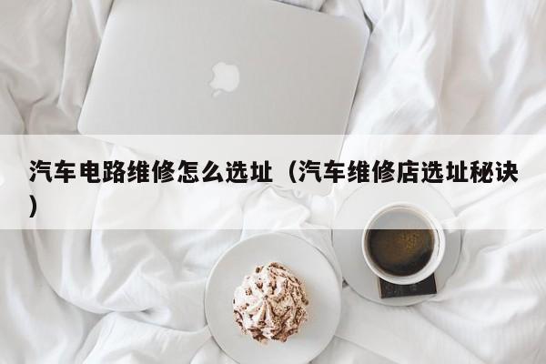 汽车电路维修怎么选址（汽车维修店选址秘诀）