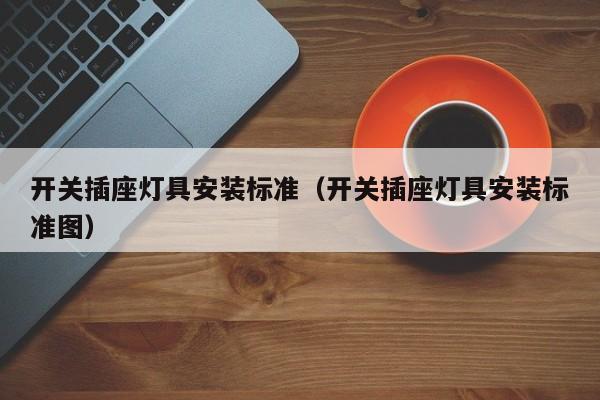 开关插座灯具安装标准（开关插座灯具安装标准图）