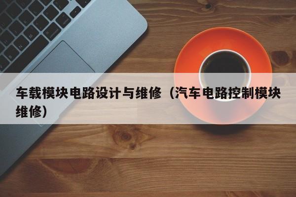 车载模块电路设计与维修（汽车电路控制模块维修）