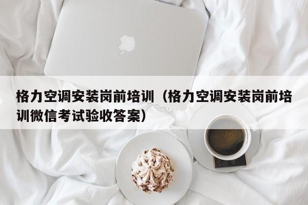 格力空调安装岗前培训（格力空调安装岗前培训微信考试验收答案）
