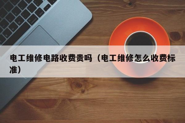 电工维修电路收费贵吗（电工维修怎么收费标准）