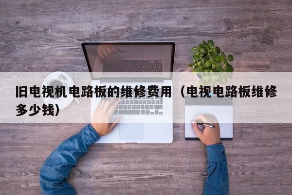 旧电视机电路板的维修费用（电视电路板维修多少钱）