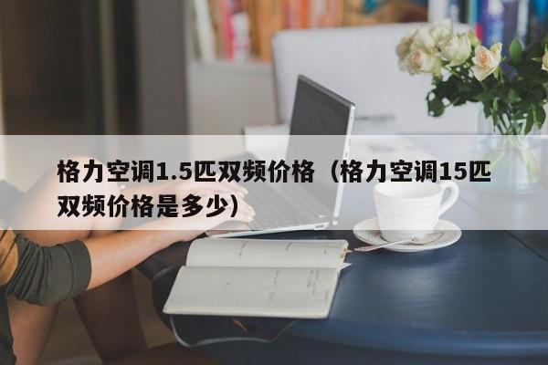 格力空调1.5匹双频价格（格力空调15匹双频价格是多少）