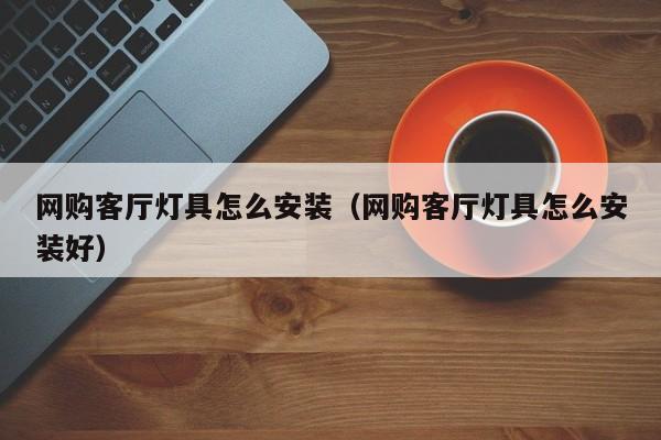 网购客厅灯具怎么安装（网购客厅灯具怎么安装好）