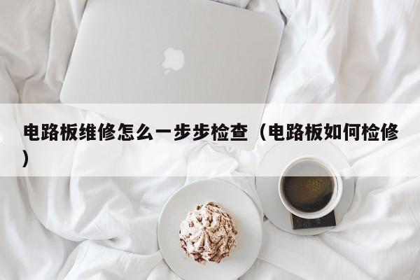 电路板维修怎么一步步检查（电路板如何检修）