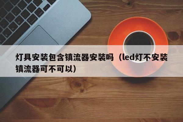 灯具安装包含镇流器安装吗（led灯不安装镇流器可不可以）